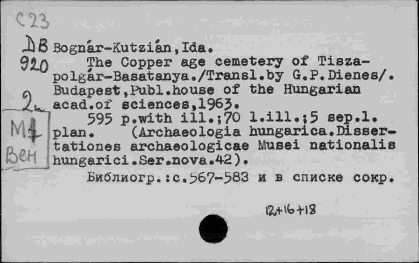 ﻿
Лв Bognar-Kutzian,Ida.
910	. The Copper age cemetery of Tisza-
polgar-Basatanya./Transi.by G.P.Dienes/.
q Budapest,Publ.house of the Hungarian Zu. acad.of sciences, 1965.
f > 1	595 p.with ill.;70 l.ill.;5 sep.l.
і X plan. (Archaeologia hungarica.Disser-n tationes archaeologicae Musei nationalis hungari ci. Ser .nova .42 ).
Библиогр.:c.>67-583 и в списке сокр.
12л'Ь-Н2